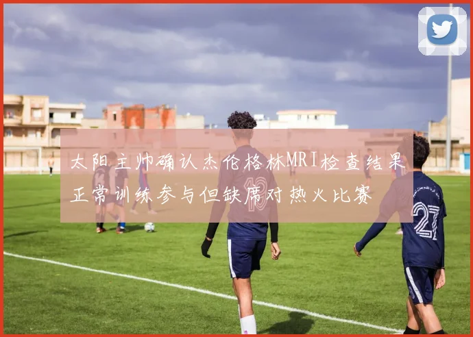 太阳主帅确认杰伦格林MRI检查结果正常训练参与但缺席对热火比赛