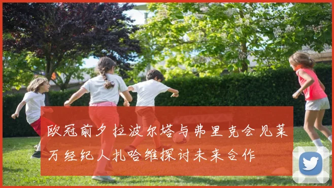 欧冠前夕拉波尔塔与弗里克会见莱万经纪人扎哈维探讨未来合作