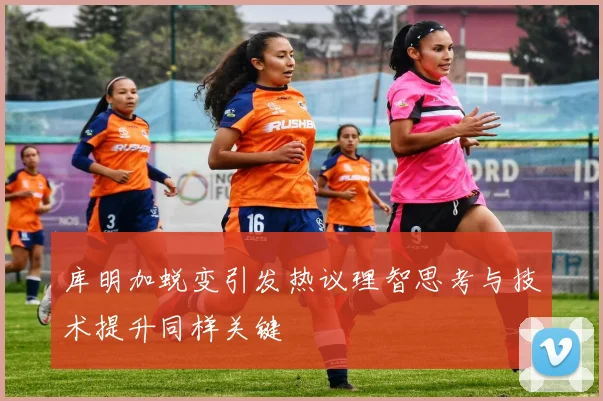 库明加蜕变引发热议理智思考与技术提升同样关键