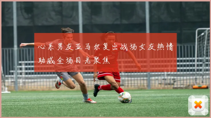 心系男友亚马尔复出战场女友热情助威全场目光聚焦