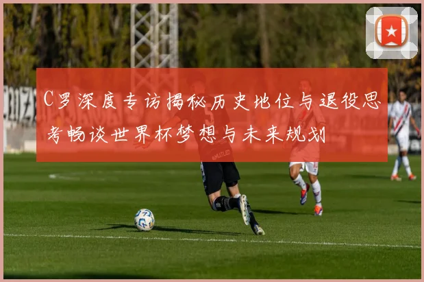 C罗深度专访揭秘历史地位与退役思考畅谈世界杯梦想与未来规划