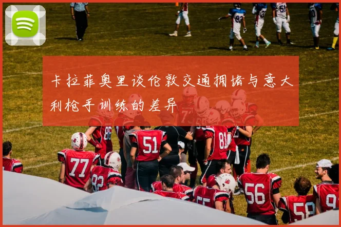 卡拉菲奥里谈伦敦交通拥堵与意大利枪手训练的差异