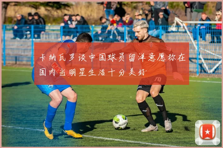 卡纳瓦罗谈中国球员留洋意愿称在国内当明星生活十分美好