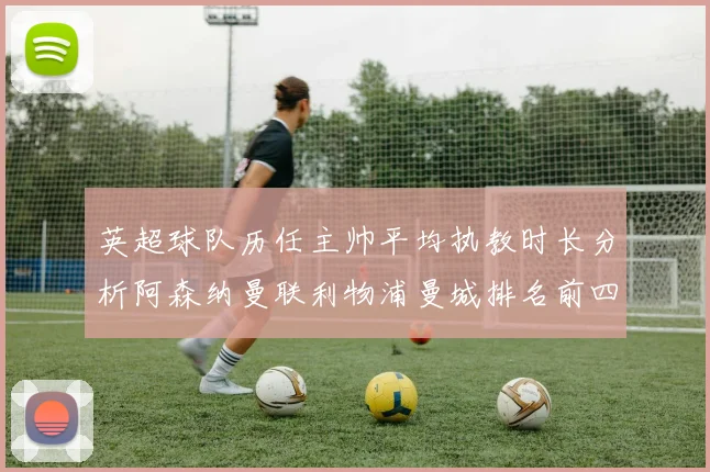 英超球队历任主帅平均执教时长分析阿森纳曼联利物浦曼城排名前四
