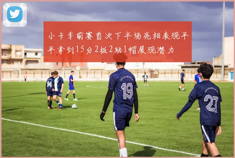 小卡季前赛首次下半场亮相表现平平拿到15分2板2助1帽展现潜力