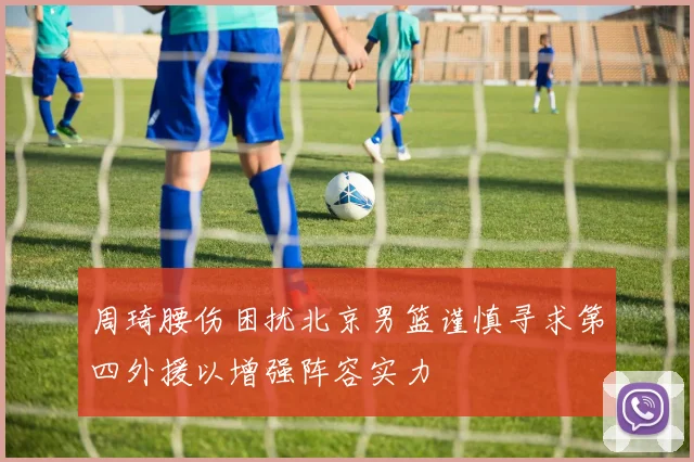 周琦腰伤困扰北京男篮谨慎寻求第四外援以增强阵容实力