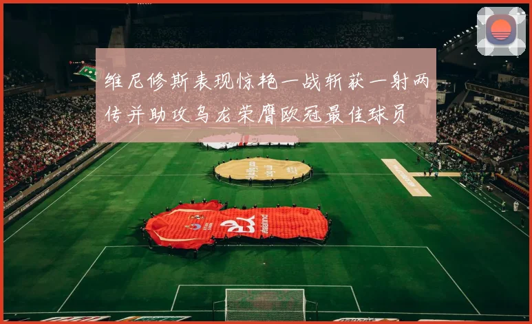 维尼修斯表现惊艳一战斩获一射两传并助攻乌龙荣膺欧冠最佳球员