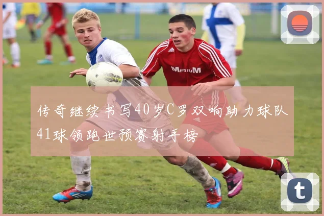 传奇继续书写40岁C罗双响助力球队41球领跑世预赛射手榜