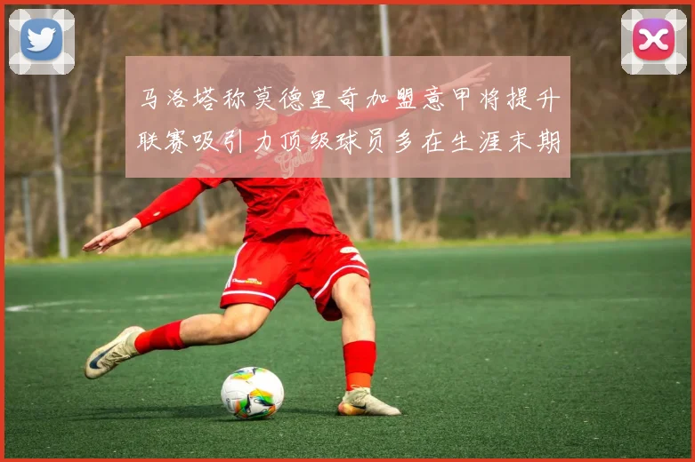 马洛塔称莫德里奇加盟意甲将提升联赛吸引力顶级球员多在生涯末期选择意甲