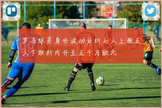 罗马球员身价波动分析七人上涨五人下跌科内升至五千万欧元