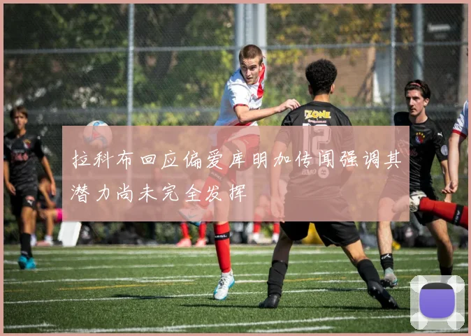 拉科布回应偏爱库明加传闻强调其潜力尚未完全发挥