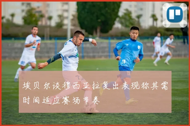 埃贝尔谈穆西亚拉复出表现称其需时间适应赛场节奏