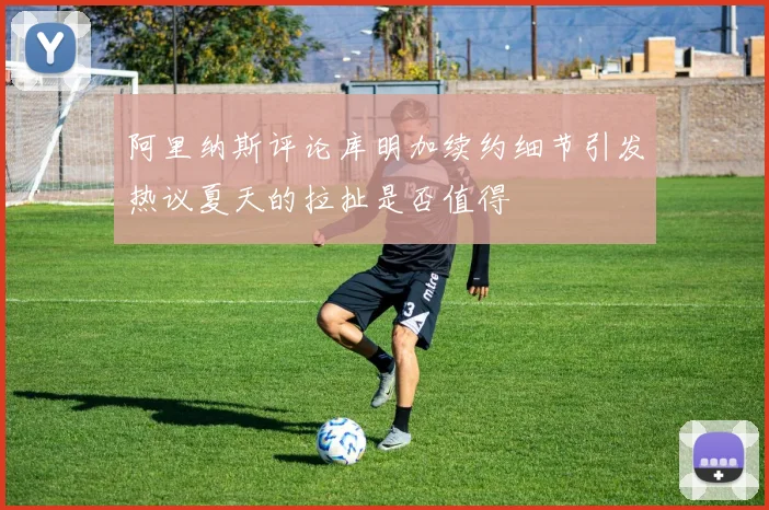 阿里纳斯评论库明加续约细节引发热议夏天的拉扯是否值得