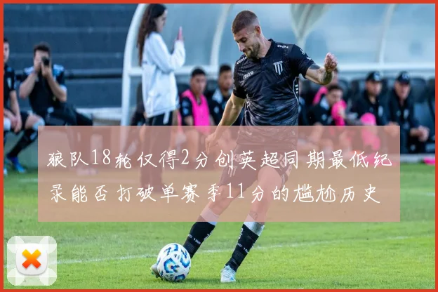 狼队18轮仅得2分创英超同期最低纪录能否打破单赛季11分的尴尬历史