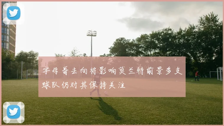 字母哥去向将影响莫兰特前景多支球队仍对其保持关注
