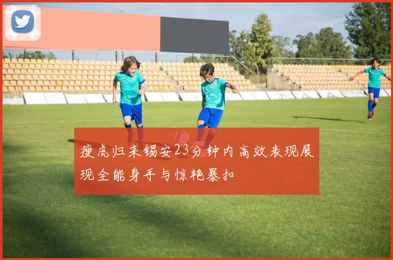 瘦虎归来锡安23分钟内高效表现展现全能身手与惊艳暴扣