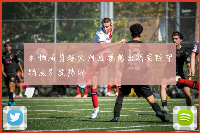 利物浦首球失利后暴露出所有防守弱点引发热议